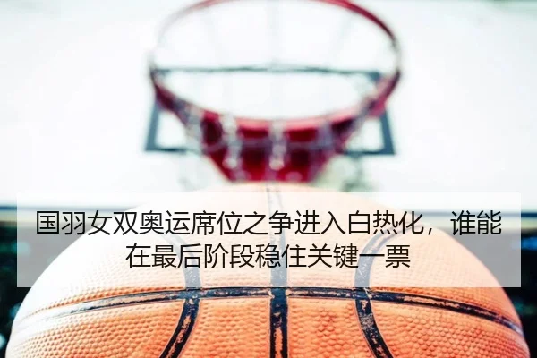 国羽女双奥运席位之争进入白热化，谁能在最后阶段稳住关键一票